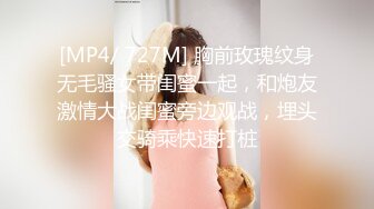 [MP4/ 727M] 胸前玫瑰纹身无毛骚女带闺蜜一起，和炮友激情大战闺蜜旁边观战，埋头交骑乘快速打桩