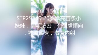 STP29349 20岁漂亮苗条小妹妹，阴毛浓密，有受虐倾向，被爆操爽，滑套内射