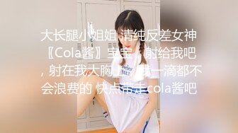 大长腿小姐姐 清纯反差女神〖Cola酱〗宝宝，射给我吧，射在我大胸上，我一滴都不会浪费的 快点带走cola酱吧