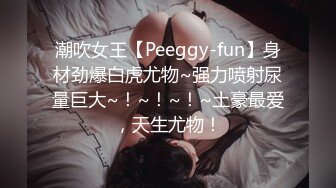 潮吹女王【Peeggy-fun】身材劲爆白虎尤物~强力喷射尿量巨大~！~！~！~土豪最爱，天生尤物！