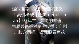 强烈推荐！！！颜值即正义！！高价稀缺【超美meriol_chan】03年生，难得的颜值、气质兼备绝对刺激包射：自慰、脸穴同框、撅屁股看菊花