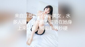 来自江苏的19岁小美女，水多人骚，各种性爱姿势在她身上来一遍，精彩刺激秒硬