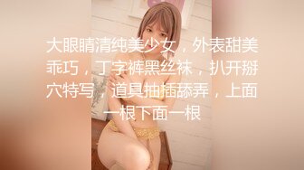 大眼睛清纯美少女，外表甜美乖巧，丁字裤黑丝袜，扒开掰穴特写，道具抽插舔弄，上面一根下面一根