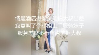 情趣酒店摄像头偷拍大叔出差寂寞叫了个小姐上门服务妹子服务态度不行有点抗拒大叔