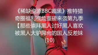 《稀缺资源BBC媚黑》推特猎奇圈福利视频重磅来袭第九季【那些崇拜黑人讨好黑人喜欢被黑人大驴屌肏的国人反差妹 (10)