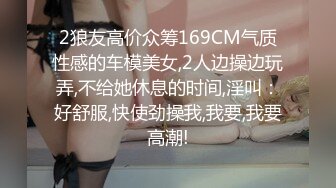 2狼友高价众筹169CM气质性感的车模美女,2人边操边玩弄,不给她休息的时间,淫叫：好舒服,快使劲操我,我要,我要高潮!