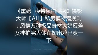 《重磅✿模特私拍泄密》摄影大师【ALi】私房模特潜规则，风情万种极品身材大奶反差女神拍完人体在掏出鸡巴爽一下