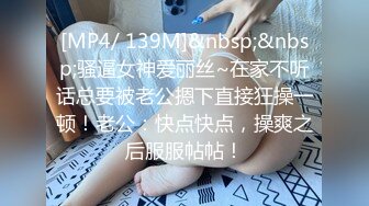 [MP4/ 139M]&nbsp;&nbsp;骚逼女神爱丽丝~在家不听话总要被老公摁下直接狂操一顿！老公：快点快点，操爽之后服服帖帖！