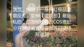 演员、模特于一身网红极品波霸反差婊女神【谭晓彤】最新私拍，倾国倾城复古COS贵妃分开双腿蜜穴慢慢张开自摸特写骚洞