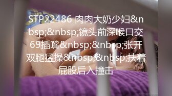 STP22486 肉肉大奶少妇&nbsp;&nbsp;镜头前深喉口交69插嘴&nbsp;&nbsp;张开双腿猛操&nbsp;&nbsp;扶着屁股后入撞击