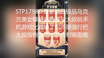 STP17986 最新精品极品乌克兰美女模特克鲁兹与大叔玩手机游戏比赛输了后不服强行把大叔按倒主动肉战内射画面唯美诱人