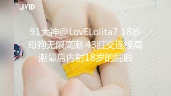 91大神@LovELolita7 18岁母狗无限高潮 43肛交连续高潮最后内射18岁的屁眼