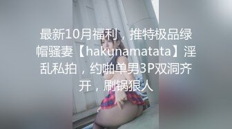 最新10月福利，推特极品绿帽骚妻【hakunamatata】淫乱私拍，约啪单男3P双洞齐开，刷锅狠人