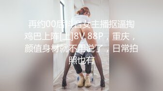 再约00后抖音女主播抠逼掏鸡巴上阵[上]8V 88P，重庆，颜值身材就不用说了，日常拍照也有