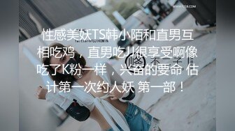 性感美妖TS韩小陌和直男互相吃鸡，直男吃JJ很享受啊像吃了K粉一样，兴奋的要命 估计第一次约人妖 第一部！