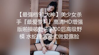 【最强档91大神】美少女杀手『最爱萝莉』高清HD增强版啪操破处内射00后高级野模 水蛇腰沉浸式做爱露脸