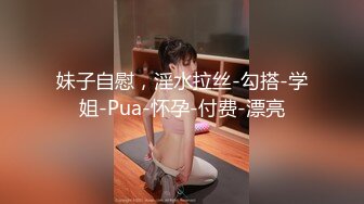 妹子自慰，淫水拉丝-勾搭-学姐-Pua-怀孕-付费-漂亮