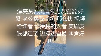 漂亮贫乳美眉跟男友爱爱 好紧 老公操我 你别那么快 视频给谁看 给操我的人看 美眉皮肤都红了 边操边自摸 叫声好听