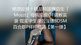 绝顶反差！极品韩国舞蹈生「Mozzi」母狗沦丧OF调教实录 现实学生课后淫婊BDSM百合群P样样精通【第一弹】1