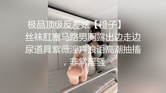 极品顶级反差婊【橙子】❤️丝袜肛塞马路男厕露出边走边尿道具紫薇淫声浪语高潮抽搐，非常淫骚