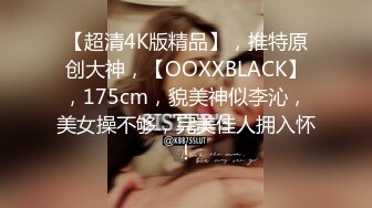 【超清4K版精品】，推特原创大神，【OOXXBLACK】，175cm，貌美神似李沁，美女操不够，完美佳人拥入怀！