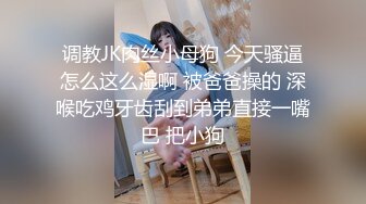 调教JK肉丝小母狗 今天骚逼怎么这么湿啊 被爸爸操的 深喉吃鸡牙齿刮到弟弟直接一嘴巴 把小狗