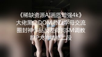 《稀缺资源AI画质增强4k》大佬黑白DOM老Zz字母交流圈封神作品反差母狗SM调教群P大神精修二段