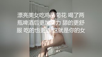 漂亮美女吃鸡舔菊花 喝了两瓶啤酒后更加卖力 舔的更舒服 吃的也更香 这就是你的女神