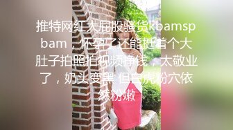 推特网红大屁股骚货kbamspbam，怀孕了还能挺着个大肚子拍照拍视频挣钱，太敬业了，奶头变黑 但白虎粉穴依然粉嫩