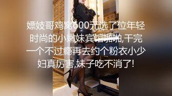 嫖妓哥鸡窝600元选了位年轻时尚的小嫩妹宾馆啪啪,干完一个不过瘾再去约个粉衣小少妇真厉害,妹子吃不消了!