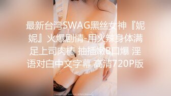 最新台湾SWAG黑丝女神『妮妮』火爆剧情-用火辣身体满足上司肉棒 抽插嫩B口爆 淫语对白中文字幕 高清720P版