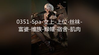 0351-Spa-女上-上位-丝袜-富婆-维族-绿帽-宿舍-肌肉