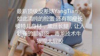 最新顶级反差婊YangTian，如此清纯的脸蛋 还有那瘦长模特儿身材，黑丝长腿，让人秒硬的那骚货，毒龙技术牛 狠操大屁股