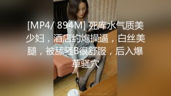 [MP4/ 894M] 死库水气质美少妇，酒店约炮操逼，白丝美腿，被舔骚B很舒服，后入爆草骚穴