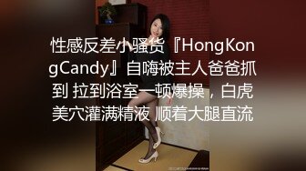 性感反差小骚货『HongKongCandy』自嗨被主人爸爸抓到 拉到浴室一顿爆操，白虎美穴灌满精液 顺着大腿直流