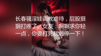 长春骚淫娃调教虐待，屁股狠狠打疼了。女友：啊啊求你轻一点，你要打死我啦停一下！