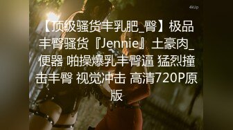 【顶级骚货丰乳肥_臀】极品丰臀骚货『Jennie』土豪肉_便器 啪操爆乳丰臀逼 猛烈撞击丰臀 视觉冲击 高清720P原版