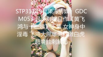 STP31149 ✿果冻传媒✿ GDCM053 经典影视巨作《黄飞鸿与十三姨》下集 女神身中淫毒 飞鸿大屌爆肏鲜嫩白虎 超爽抽刺解毒