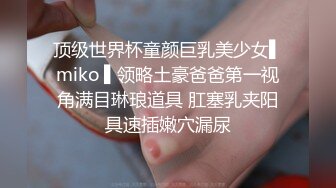 顶级世界杯童颜巨乳美少女▌miko ▌领略土豪爸爸第一视角满目琳琅道具 肛塞乳夹阳具速插嫩穴漏尿