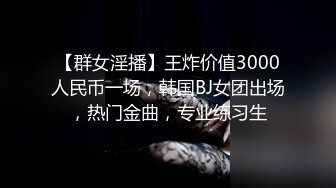 【群女淫播】王炸价值3000人民币一场，韩国BJ女团出场，热门金曲，专业练习生