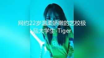 网约22岁温柔娇嫩的艺校极品大学生-Tiger