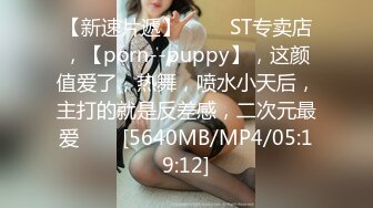 【新速片遞】 ⭐⭐⭐ST专卖店，【porn--puppy】，这颜值爱了，热舞，喷水小天后，主打的就是反差感，二次元最爱⭐⭐⭐[5640MB/MP4/05:19:12]