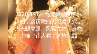 2020.8.18，约炮极品良家小少妇，这粉嫩的无毛馒头穴，大长腿高跟，风骚尤物，身材太棒了让人看了就想犯罪