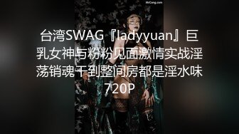 台湾SWAG『ladyyuan』巨乳女神与粉粉见面激情实战淫荡销魂干到整间房都是淫水味720P