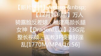 【新片速遞】&nbsp;&nbsp;⚫️⚫️【12月福利⑥】万人骑露脸反差婊，福建高颜长腿女神【DragonLLLL】23G完整长视频，调教3P换妻好淫乱[1770M/MP4/16:56]